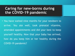 Caring for new-borns during
the COVID-19 pandemic
• You have waited nine months for your newborn to
arrive. You ate well, took prenatal vitamins,
attended appointments and did your best to keep
yourself healthy. Now that your baby has arrived,
how do you keep him or her healthy during the
COVID-19 pandemic?
 