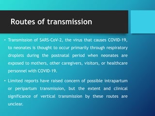 Routes of transmission
• Transmission of SARS-CoV-2, the virus that causes COVID-19,
to neonates is thought to occur primarily through respiratory
droplets during the postnatal period when neonates are
exposed to mothers, other caregivers, visitors, or healthcare
personnel with COVID-19.
• Limited reports have raised concern of possible intrapartum
or peripartum transmission, but the extent and clinical
significance of vertical transmission by these routes are
unclear.
 