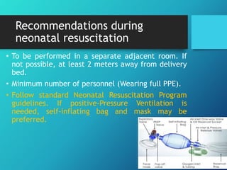 Recommendations during
neonatal resuscitation
• To be performed in a separate adjacent room. If
not possible, at least 2 meters away from delivery
bed.
• Minimum number of personnel (Wearing full PPE).
• Follow standard Neonatal Resuscitation Program
guidelines. If positive-Pressure Ventilation is
needed, self-inflating bag and mask may be
preferred.
 