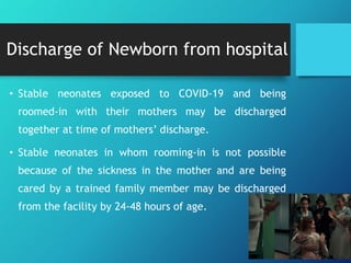 Discharge of Newborn from hospital
• Stable neonates exposed to COVID-19 and being
roomed-in with their mothers may be discharged
together at time of mothers’ discharge.
• Stable neonates in whom rooming-in is not possible
because of the sickness in the mother and are being
cared by a trained family member may be discharged
from the facility by 24-48 hours of age.
 