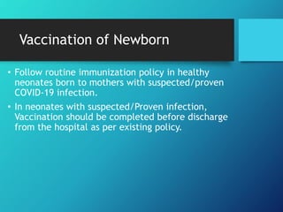 Vaccination of Newborn
• Follow routine immunization policy in healthy
neonates born to mothers with suspected/proven
COVID-19 infection.
• In neonates with suspected/Proven infection,
Vaccination should be completed before discharge
from the hospital as per existing policy.
 