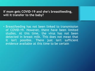 If mom gets COVID-19 and she's breastfeeding,
will it transfer to the baby?
• Breastfeeding has not been linked to transmission
of COVID-19. However, there have been limited
studies. At this time, the virus has not been
detected in breast milk. This does not mean that
it isn't possible. There just isn't sufficient
evidence available at this time to be certain
 