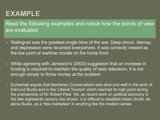 Read the following examples and notice how the points of view
are evaluated
 Stalingrad was the greatest single blow of the war. Deep shock, dismay,
and depression were recorded everywhere. It was correctly viewed as
the low point of wartime morale on the home front.
 While agreeing with Jameson's (2003) suggestion that an increase in
funding is required to maintain the quality of daily television, it is not
enough simply to throw money at the problem.
 Eccleshall argues that libertarian Conservatism was alive and well in the work of
Edmund Burke and in the 'Liberal Toryism' which reached its high point during
the premiership of Sir Robert Peel. Yet, as recent work on political economy in
the late eighteenth century has shown, it is difficult to establish Adam Smith, let
alone Burke, as a 'free marketeer' in anything like the modern sense.
 