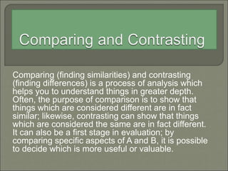 Comparing (finding similarities) and contrasting
(finding differences) is a process of analysis which
helps you to understand things in greater depth.
Often, the purpose of comparison is to show that
things which are considered different are in fact
similar; likewise, contrasting can show that things
which are considered the same are in fact different.
It can also be a first stage in evaluation; by
comparing specific aspects of A and B, it is possible
to decide which is more useful or valuable.
 