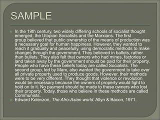 In the 19th century, two widely differing schools of socialist thought
emerged, the Utopian Socialists and the Marxians. The first
group believed that public ownership of the means of production was
a necessary goal for human happiness. However, they wanted to
reach it gradually and peacefully, using democratic methods to make
changes through the government. They believed in ballots, rather
than bullets. They also felt that owners who had mines, factories or
land taken away by the government should be paid for their property.
People who have these beliefs today are called Socialists. The
second group, led by Marx, also wanted the government to take over
all private property used to produce goods. However, their methods
were to be very different. They thought that violence or revolution
would be necessary because the owners of property would fight to
hold on to it. No payment should be made to these owners who lost
their property. Today, those who believe in these methods are called
Communists.
 Edward Kolevzon, The Afro-Asian world. Allyn & Bacon, 1971.
 
