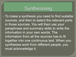 To make a synthesis you need to find suitable
sources, and then to select the relevant parts
in those sources. You will then use your
paraphrase and summary skills to write the
information in your own words. The
information from all the sources has to fit
together into one continuous text. When you
synthesise work from different people, you
must acknowledge it.
 