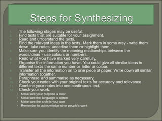 1. The following stages may be useful:
2. Find texts that are suitable for your assignment.
3. Read and understand the texts.
4. Find the relevant ideas in the texts. Mark them in some way - write them
down, take notes, underline them or highlight them.
5. Make sure you identify the meaning relationships between the
words/ideas - use colours or numbers.
6. Read what you have marked very carefully.
7. Organise the information you have. You could give all similar ideas in
different texts the same number or letter or colour.
8. Transfer all the information on to one piece of paper. Write down all similar
information together.
9. Paraphrase and summarise as necessary.
10. Check your notes with your original texts for accuracy and relevance.
11. Combine your notes into one continuous text.
12. Check your work.
• Make sure your purpose is clear
• Make sure the language is correct
• Make sure the style is your own
• Remember to acknowledge other people's work
 