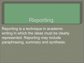 Reporting is a technique in academic
writing in which the ideas must be clearly
represented. Reporting may include
paraphrasing, summary and synthesis.
 