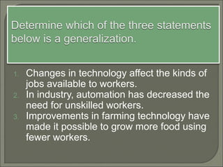 1. Changes in technology affect the kinds of
jobs available to workers.
2. In industry, automation has decreased the
need for unskilled workers.
3. Improvements in farming technology have
made it possible to grow more food using
fewer workers.
 