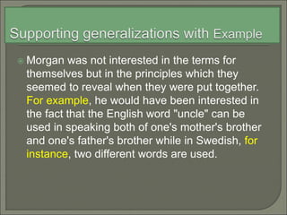  Morgan was not interested in the terms for
themselves but in the principles which they
seemed to reveal when they were put together.
For example, he would have been interested in
the fact that the English word "uncle" can be
used in speaking both of one's mother's brother
and one's father's brother while in Swedish, for
instance, two different words are used.
 