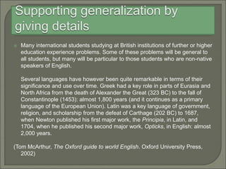  Many international students studying at British institutions of further or higher
education experience problems. Some of these problems will be general to
all students, but many will be particular to those students who are non-native
speakers of English.
Several languages have however been quite remarkable in terms of their
significance and use over time. Greek had a key role in parts of Eurasia and
North Africa from the death of Alexander the Great (323 BC) to the fall of
Constantinople (1453): almost 1,800 years (and it continues as a primary
language of the European Union). Latin was a key language of government,
religion, and scholarship from the defeat of Carthage (202 BC) to 1687,
when Newton published his first major work, the Principia, in Latin, and
1704, when he published his second major work, Opticks, in English: almost
2,000 years.
(Tom McArthur, The Oxford guide to world English. Oxford University Press,
2002)
 