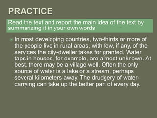 Read the text and report the main idea of the text by
summarizing it in your own words
 In most developing countries, two-thirds or more of
the people live in rural areas, with few, if any, of the
services the city-dweller takes for granted. Water
taps in houses, for example, are almost unknown. At
best, there may be a village well. Often the only
source of water is a lake or a stream, perhaps
several kilometers away. The drudgery of water-
carrying can take up the better part of every day.
 