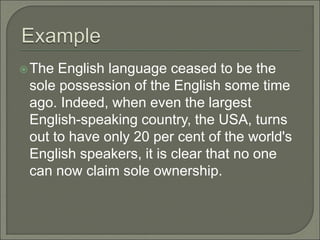 The English language ceased to be the
sole possession of the English some time
ago. Indeed, when even the largest
English-speaking country, the USA, turns
out to have only 20 per cent of the world's
English speakers, it is clear that no one
can now claim sole ownership.
 