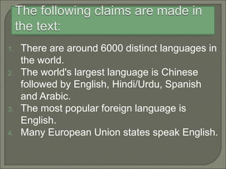 1. There are around 6000 distinct languages in
the world.
2. The world's largest language is Chinese
followed by English, Hindi/Urdu, Spanish
and Arabic.
3. The most popular foreign language is
English.
4. Many European Union states speak English.
 