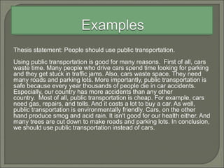 Thesis statement: People should use public transportation.
Using public transportation is good for many reasons. First of all, cars
waste time. Many people who drive cars spend time looking for parking
and they get stuck in traffic jams. Also, cars waste space. They need
many roads and parking lots. More importantly, public transportation is
safe because every year thousands of people die in car accidents.
Especially, our country has more accidents than any other
country. Most of all, public transportation is cheap. For example, cars
need gas, repairs, and tolls. And it costs a lot to buy a car. As well,
public transportation is environmentally friendly. Cars, on the other
hand produce smog and acid rain. It isn't good for our health either. And
many trees are cut down to make roads and parking lots. In conclusion,
we should use public transportation instead of cars.
 