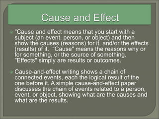  "Cause and effect means that you start with a
subject (an event, person, or object) and then
show the causes (reasons) for it, and/or the effects
(results) of it. "Cause" means the reasons why or
for something, or the source of something.
"Effects" simply are results or outcomes.
 Cause-and-effect writing shows a chain of
connected events, each the logical result of the
one before it. A simple cause-and-effect paper
discusses the chain of events related to a person,
event, or object, showing what are the causes and
what are the results.
 