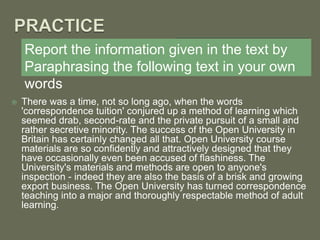 Report the information given in the text by
Paraphrasing the following text in your own
words
 There was a time, not so long ago, when the words
'correspondence tuition' conjured up a method of learning which
seemed drab, second-rate and the private pursuit of a small and
rather secretive minority. The success of the Open University in
Britain has certainly changed all that. Open University course
materials are so confidently and attractively designed that they
have occasionally even been accused of flashiness. The
University's materials and methods are open to anyone's
inspection - indeed they are also the basis of a brisk and growing
export business. The Open University has turned correspondence
teaching into a major and thoroughly respectable method of adult
learning.
 