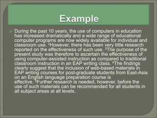  During the past 10 years, the use of computers in education
has increased dramatically and a wide range of educational
computer programs are now widely available for individual and
classroom use. 2However, there has been very little research
reported on the effectiveness of such use. 3The purpose of the
present study was therefore to ascertain the effectiveness of
using computer-assisted instruction as compared to traditional
classroom instruction in an EAP writing class. 4The findings
clearly suggest that the inclusion of web-based materials in
EAP writing courses for post-graduate students from East-Asia
on an English language preparation course is
effective. 5Further research is needed, however, before the
use of such materials can be recommended for all students in
all subject areas at all levels.
 