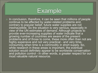  In conclusion, therefore, it can be seen that millions of people
continue to be affected by water-related problems and,
contrary to popular belief, future water supplies are not
inexhaustible. So the situation is very serious, especially in
view of the UN estimates of demand. Although projects to
provide ever-increasing supplies of water indicate that a
growing number of countries are aware of the present
problems and of those to come, these more often than not are
highly expensive and not very practical - and very time-
consuming when time is a commodity in short supply. So,
while research in these areas is important, the eventual
solution would definitely appear to be worldwide conservation
and pollution control - in other words, a greater respect for our
most valuable natural resource.
 