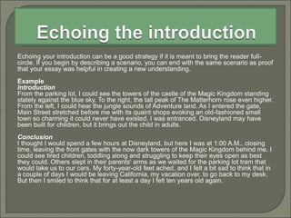 Echoing your introduction can be a good strategy if it is meant to bring the reader full-
circle. If you begin by describing a scenario, you can end with the same scenario as proof
that your essay was helpful in creating a new understanding.
Example
Introduction
From the parking lot, I could see the towers of the castle of the Magic Kingdom standing
stately against the blue sky. To the right, the tall peak of The Matterhorn rose even higher.
From the left, I could hear the jungle sounds of Adventure land. As I entered the gate,
Main Street stretched before me with its quaint shops evoking an old-fashioned small
town so charming it could never have existed. I was entranced. Disneyland may have
been built for children, but it brings out the child in adults.
Conclusion
I thought I would spend a few hours at Disneyland, but here I was at 1:00 A.M., closing
time, leaving the front gates with the now dark towers of the Magic Kingdom behind me. I
could see tired children, toddling along and struggling to keep their eyes open as best
they could. Others slept in their parents' arms as we waited for the parking lot tram that
would take us to our cars. My forty-year-old feet ached, and I felt a bit sad to think that in
a couple of days I would be leaving California, my vacation over, to go back to my desk.
But then I smiled to think that for at least a day I felt ten years old again.
 