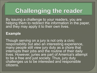 By issuing a challenge to your readers, you are
helping them to redirect the information in the paper,
and they may apply it to their own lives.
Example
Though serving on a jury is not only a civic
responsibility but also an interesting experience,
many people still view jury duty as a chore that
interrupts their jobs and the routine of their daily
lives. However, juries are part of America's attempt
to be a free and just society. Thus, jury duty
challenges us to be interested and responsible
citizens.
 