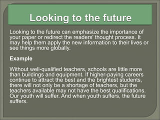 Looking to the future can emphasize the importance of
your paper or redirect the readers' thought process. It
may help them apply the new information to their lives or
see things more globally.
Example
Without well-qualified teachers, schools are little more
than buildings and equipment. If higher-paying careers
continue to attract the best and the brightest students,
there will not only be a shortage of teachers, but the
teachers available may not have the best qualifications.
Our youth will suffer. And when youth suffers, the future
suffers.
 