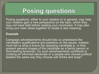 Posing questions, either to your readers or in general, may help
your readers gain a new perspective on the topic, which they
may not have held before reading your conclusion. It may also
bring your main ideas together to create a new meaning.
Example
Campaign advertisements should help us understand the
candidate's qualifications and positions on the issues. Instead,
most tell us what a knave the opposing candidate is, or they
present general images of the candidate as a family person or
God-fearing American. Do such advertisements contribute to
creating an informed electorate or a people who choose political
leaders the same way they choose soft drinks and soap?
 