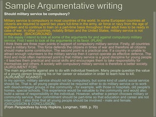 Should military service be compulsory?
Military service is compulsory in most countries of the world. In some European countries all
citizens are required to spend two years full-time in the army, air force or navy from the age of
eighteen and to continue to train on a part-time basis throughout their adult lives to be ready in
case of war. In other countries, notably Britain and the United States, military service is not
compulsory. (BACKGROUND)
In this essay I intend to look at some of the arguments for and against compulsory military
service. First I want to look at the arguments in its favor. (PLAN)
I think there are three main points in support of compulsory military service. Firstly, all countries
need a military force. This force defends the citizens in times of war and therefore all citizens
should make some contribution. The second point is a practical one. If a country in unable to
attract enough volunteers to the military service then it cannot operate as effective defence. The
third and most often mentioned point is that military service is a good discipline fur young people
- it teaches them practical and social skills and encourages them to take responsibility for
themselves and others. A society with compulsory military service is therefore a better society.
(AURGUMENT FOR)
The main arguments against are to do with individual freedom. Many people question the value
of a young person breaking his or her career or education in order to learn how to kill.
(AURUMENT AGAINST)
In my opinion, military service should not be compulsory, but some kind of useful social service
should be. That is, all young people should be required either to do military service or to work
with disadvantaged groups in the community - for example, with those in hospitals, old people's
homes, special schools. This experience would be valuable to the community and would also
build a sense of responsibility in the individual. However, whether a person chooses military or
community service, their commitment should be part-time so that education and career are not
interrupted. I also think that all young people should be involved - male and female.
(DISCUSSION & CONCLUSION)
(From Perspectives by Andy Hopkins, Longman, 1989, p. 70)
 