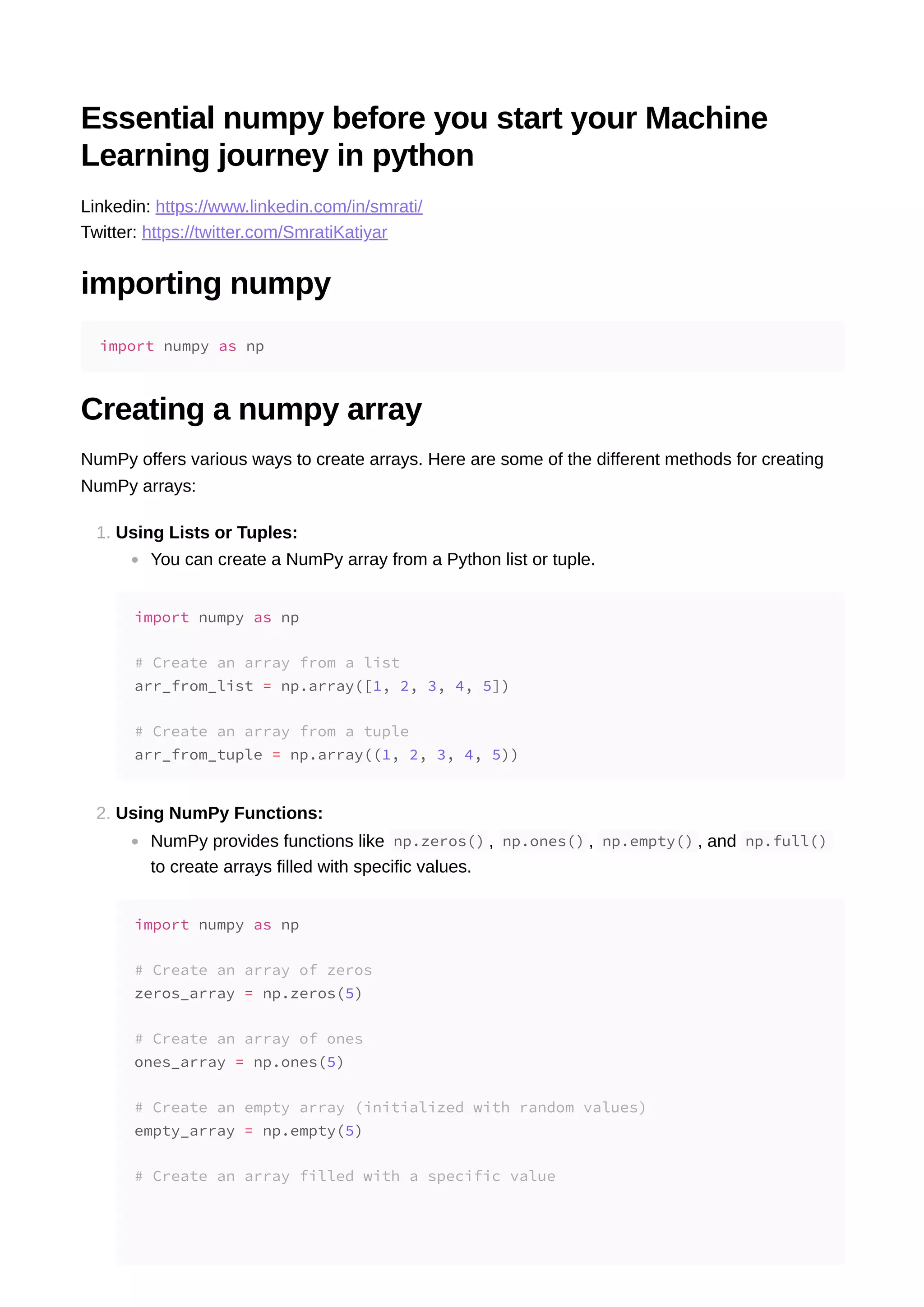 Essential numpy before you start your Machine Learning journey in python Linkedin: https://www.linkedin.com/in/smrati/ Twitter: https://twitter.com/SmratiKatiyar importing numpy Creating a numpy array NumPy offers various ways to create arrays. Here are some of the different methods for creating NumPy arrays: 1. Using Lists or Tuples: You can create a NumPy array from a Python list or tuple. 2. Using NumPy Functions: NumPy provides functions like np.zeros() , np.ones() , np.empty() , and np.full() to create arrays filled with specific values. import numpy as np import numpy as np # Create an array from a list arr_from_list = np.array([1, 2, 3, 4, 5]) # Create an array from a tuple arr_from_tuple = np.array((1, 2, 3, 4, 5)) import numpy as np # Create an array of zeros zeros_array = np.zeros(5) # Create an array of ones ones_array = np.ones(5) # Create an empty array (initialized with random values) empty_array = np.empty(5) # Create an array filled with a specific value 