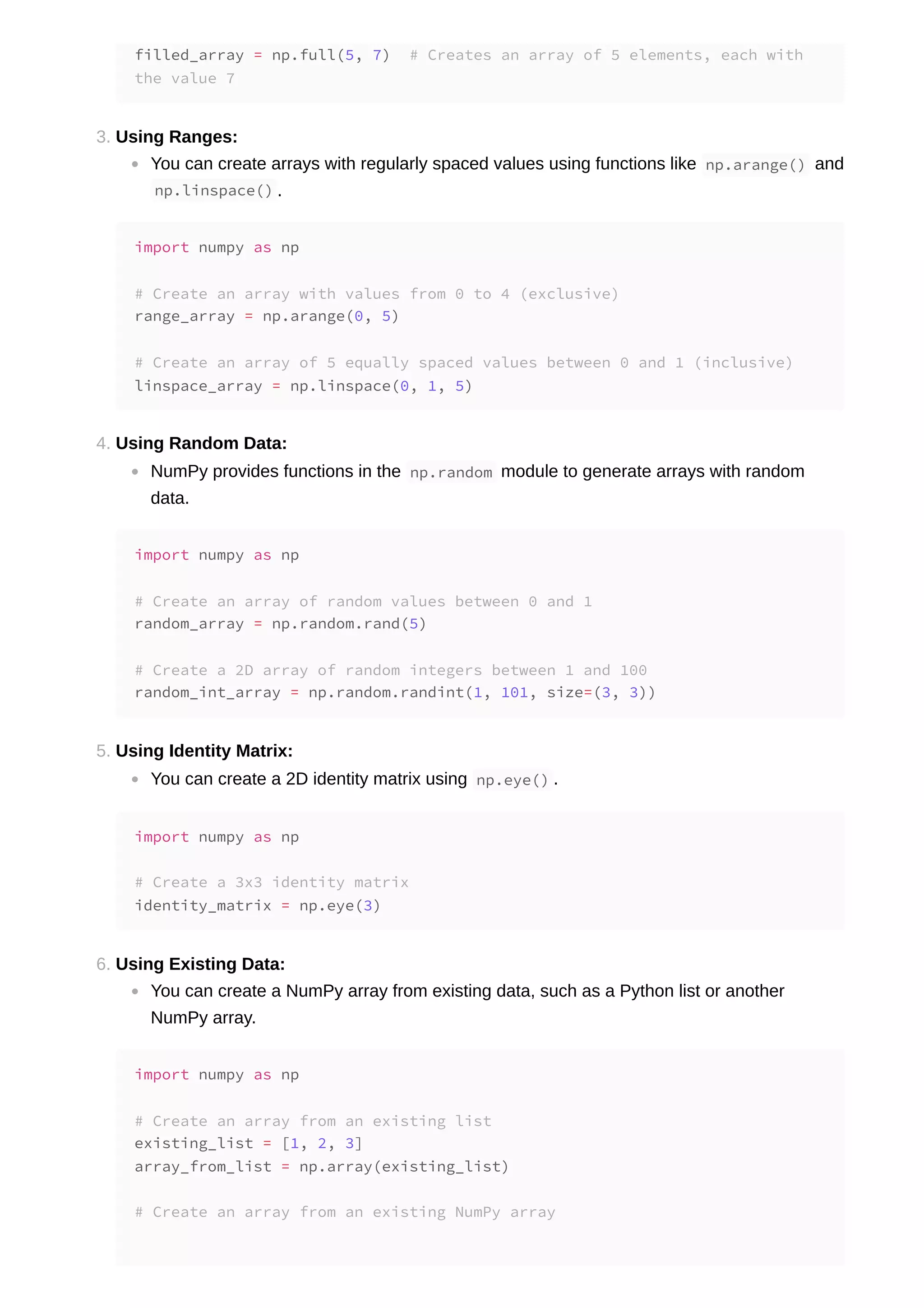 3. Using Ranges: You can create arrays with regularly spaced values using functions like np.arange() and np.linspace() . 4. Using Random Data: NumPy provides functions in the np.random module to generate arrays with random data. 5. Using Identity Matrix: You can create a 2D identity matrix using np.eye() . 6. Using Existing Data: You can create a NumPy array from existing data, such as a Python list or another NumPy array. filled_array = np.full(5, 7) # Creates an array of 5 elements, each with the value 7 import numpy as np # Create an array with values from 0 to 4 (exclusive) range_array = np.arange(0, 5) # Create an array of 5 equally spaced values between 0 and 1 (inclusive) linspace_array = np.linspace(0, 1, 5) import numpy as np # Create an array of random values between 0 and 1 random_array = np.random.rand(5) # Create a 2D array of random integers between 1 and 100 random_int_array = np.random.randint(1, 101, size=(3, 3)) import numpy as np # Create a 3x3 identity matrix identity_matrix = np.eye(3) import numpy as np # Create an array from an existing list existing_list = [1, 2, 3] array_from_list = np.array(existing_list) # Create an array from an existing NumPy array 