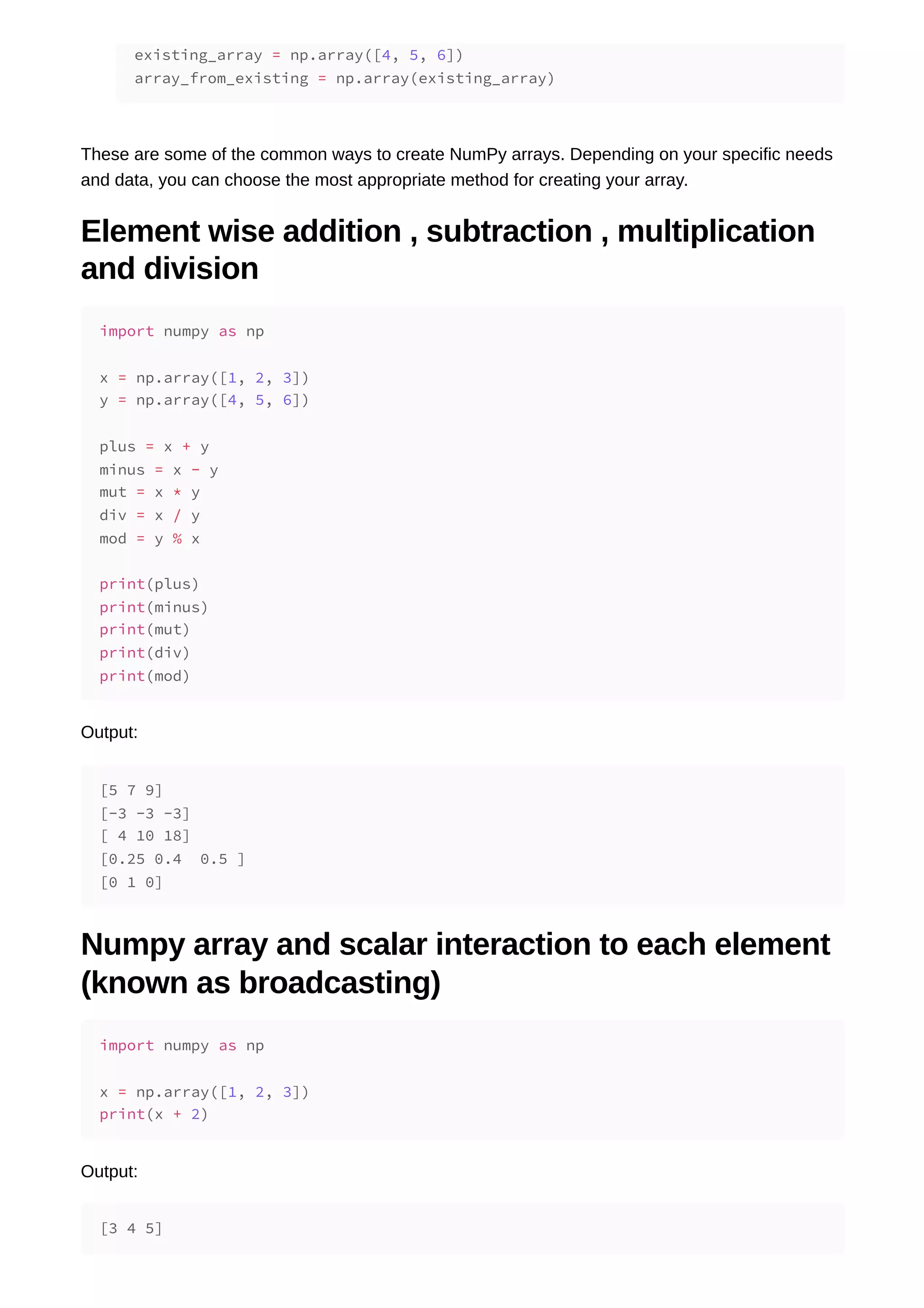 These are some of the common ways to create NumPy arrays. Depending on your specific needs and data, you can choose the most appropriate method for creating your array. Element wise addition , subtraction , multiplication and division Output: Numpy array and scalar interaction to each element (known as broadcasting) Output: existing_array = np.array([4, 5, 6]) array_from_existing = np.array(existing_array) import numpy as np x = np.array([1, 2, 3]) y = np.array([4, 5, 6]) plus = x + y minus = x - y mut = x * y div = x / y mod = y % x print(plus) print(minus) print(mut) print(div) print(mod) [5 7 9] [-3 -3 -3] [ 4 10 18] [0.25 0.4 0.5 ] [0 1 0] import numpy as np x = np.array([1, 2, 3]) print(x + 2) [3 4 5] 