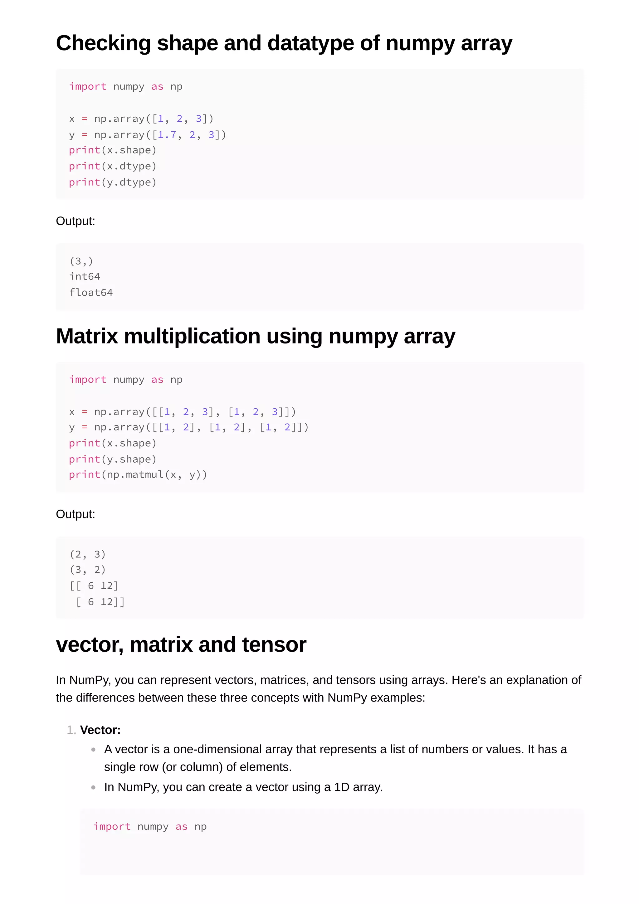 Checking shape and datatype of numpy array Output: Matrix multiplication using numpy array Output: vector, matrix and tensor In NumPy, you can represent vectors, matrices, and tensors using arrays. Here's an explanation of the differences between these three concepts with NumPy examples: 1. Vector: A vector is a one-dimensional array that represents a list of numbers or values. It has a single row (or column) of elements. In NumPy, you can create a vector using a 1D array. import numpy as np x = np.array([1, 2, 3]) y = np.array([1.7, 2, 3]) print(x.shape) print(x.dtype) print(y.dtype) (3,) int64 float64 import numpy as np x = np.array([[1, 2, 3], [1, 2, 3]]) y = np.array([[1, 2], [1, 2], [1, 2]]) print(x.shape) print(y.shape) print(np.matmul(x, y)) (2, 3) (3, 2) [[ 6 12] [ 6 12]] import numpy as np 