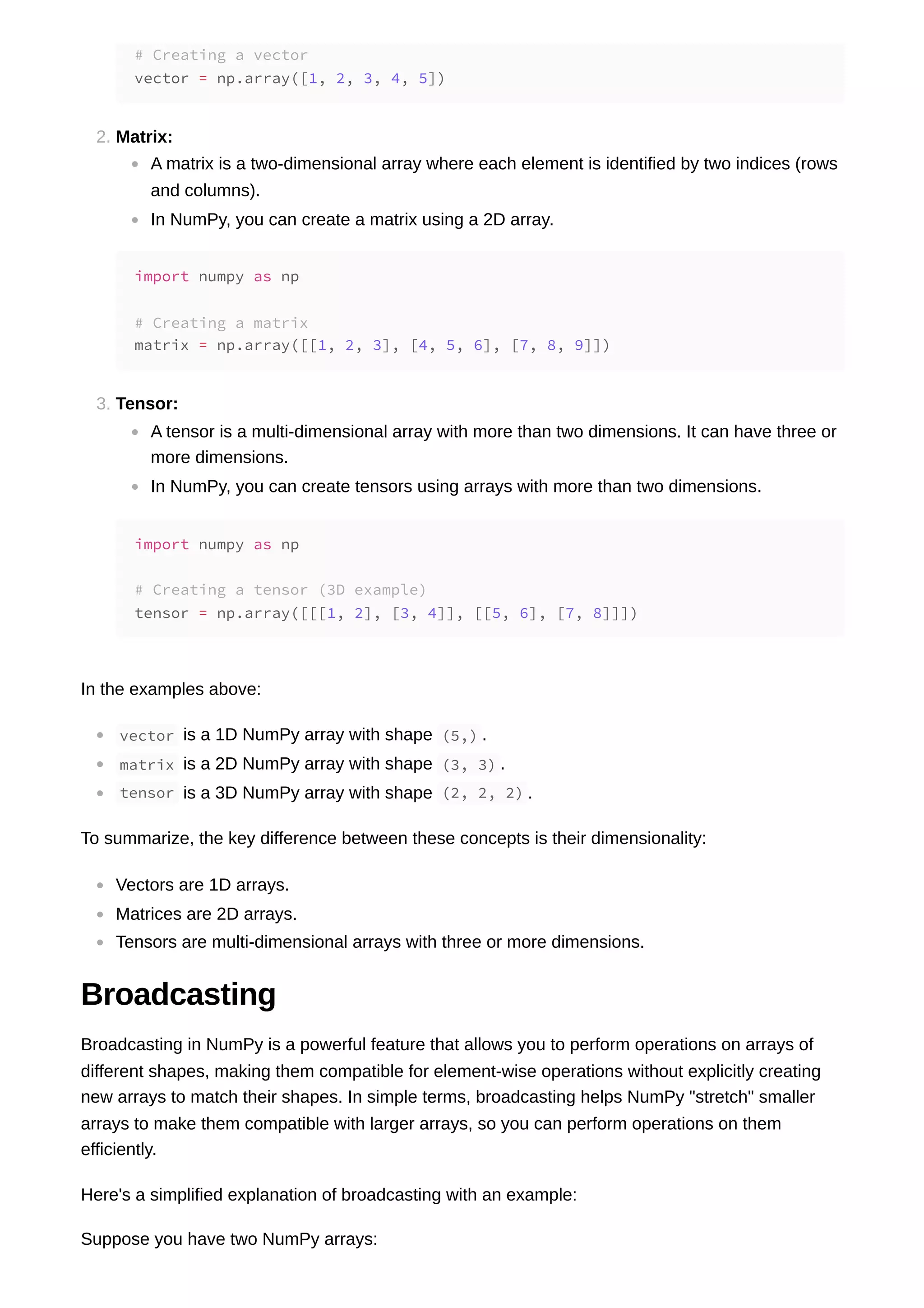 2. Matrix: A matrix is a two-dimensional array where each element is identified by two indices (rows and columns). In NumPy, you can create a matrix using a 2D array. 3. Tensor: A tensor is a multi-dimensional array with more than two dimensions. It can have three or more dimensions. In NumPy, you can create tensors using arrays with more than two dimensions. In the examples above: vector is a 1D NumPy array with shape (5,) . matrix is a 2D NumPy array with shape (3, 3) . tensor is a 3D NumPy array with shape (2, 2, 2) . To summarize, the key difference between these concepts is their dimensionality: Vectors are 1D arrays. Matrices are 2D arrays. Tensors are multi-dimensional arrays with three or more dimensions. Broadcasting Broadcasting in NumPy is a powerful feature that allows you to perform operations on arrays of different shapes, making them compatible for element-wise operations without explicitly creating new arrays to match their shapes. In simple terms, broadcasting helps NumPy "stretch" smaller arrays to make them compatible with larger arrays, so you can perform operations on them efficiently. Here's a simplified explanation of broadcasting with an example: Suppose you have two NumPy arrays: # Creating a vector vector = np.array([1, 2, 3, 4, 5]) import numpy as np # Creating a matrix matrix = np.array([[1, 2, 3], [4, 5, 6], [7, 8, 9]]) import numpy as np # Creating a tensor (3D example) tensor = np.array([[[1, 2], [3, 4]], [[5, 6], [7, 8]]]) 