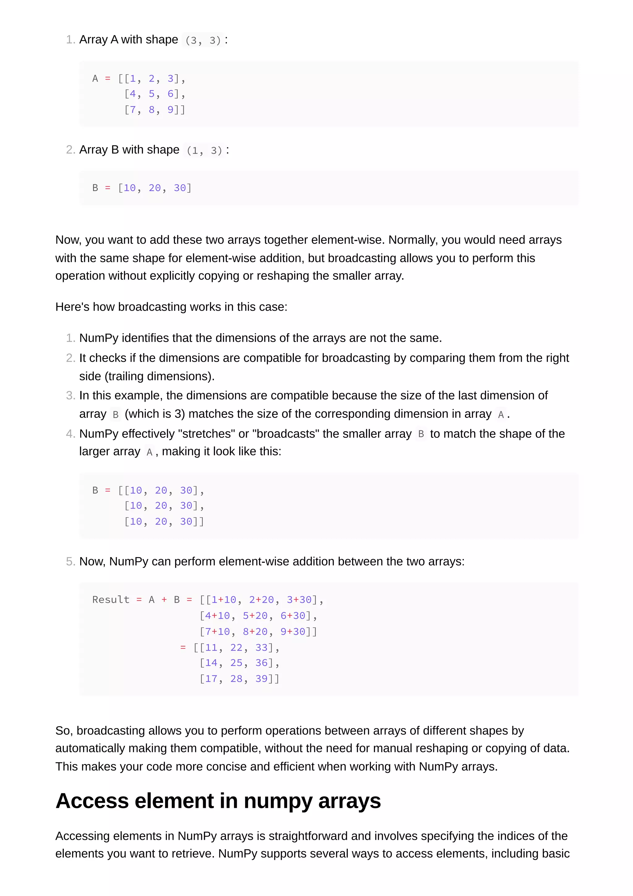 1. Array A with shape (3, 3) : 2. Array B with shape (1, 3) : Now, you want to add these two arrays together element-wise. Normally, you would need arrays with the same shape for element-wise addition, but broadcasting allows you to perform this operation without explicitly copying or reshaping the smaller array. Here's how broadcasting works in this case: 1. NumPy identifies that the dimensions of the arrays are not the same. 2. It checks if the dimensions are compatible for broadcasting by comparing them from the right side (trailing dimensions). 3. In this example, the dimensions are compatible because the size of the last dimension of array B (which is 3) matches the size of the corresponding dimension in array A . 4. NumPy effectively "stretches" or "broadcasts" the smaller array B to match the shape of the larger array A , making it look like this: 5. Now, NumPy can perform element-wise addition between the two arrays: So, broadcasting allows you to perform operations between arrays of different shapes by automatically making them compatible, without the need for manual reshaping or copying of data. This makes your code more concise and efficient when working with NumPy arrays. Access element in numpy arrays Accessing elements in NumPy arrays is straightforward and involves specifying the indices of the elements you want to retrieve. NumPy supports several ways to access elements, including basic A = [[1, 2, 3], [4, 5, 6], [7, 8, 9]] B = [10, 20, 30] B = [[10, 20, 30], [10, 20, 30], [10, 20, 30]] Result = A + B = [[1+10, 2+20, 3+30], [4+10, 5+20, 6+30], [7+10, 8+20, 9+30]] = [[11, 22, 33], [14, 25, 36], [17, 28, 39]] 