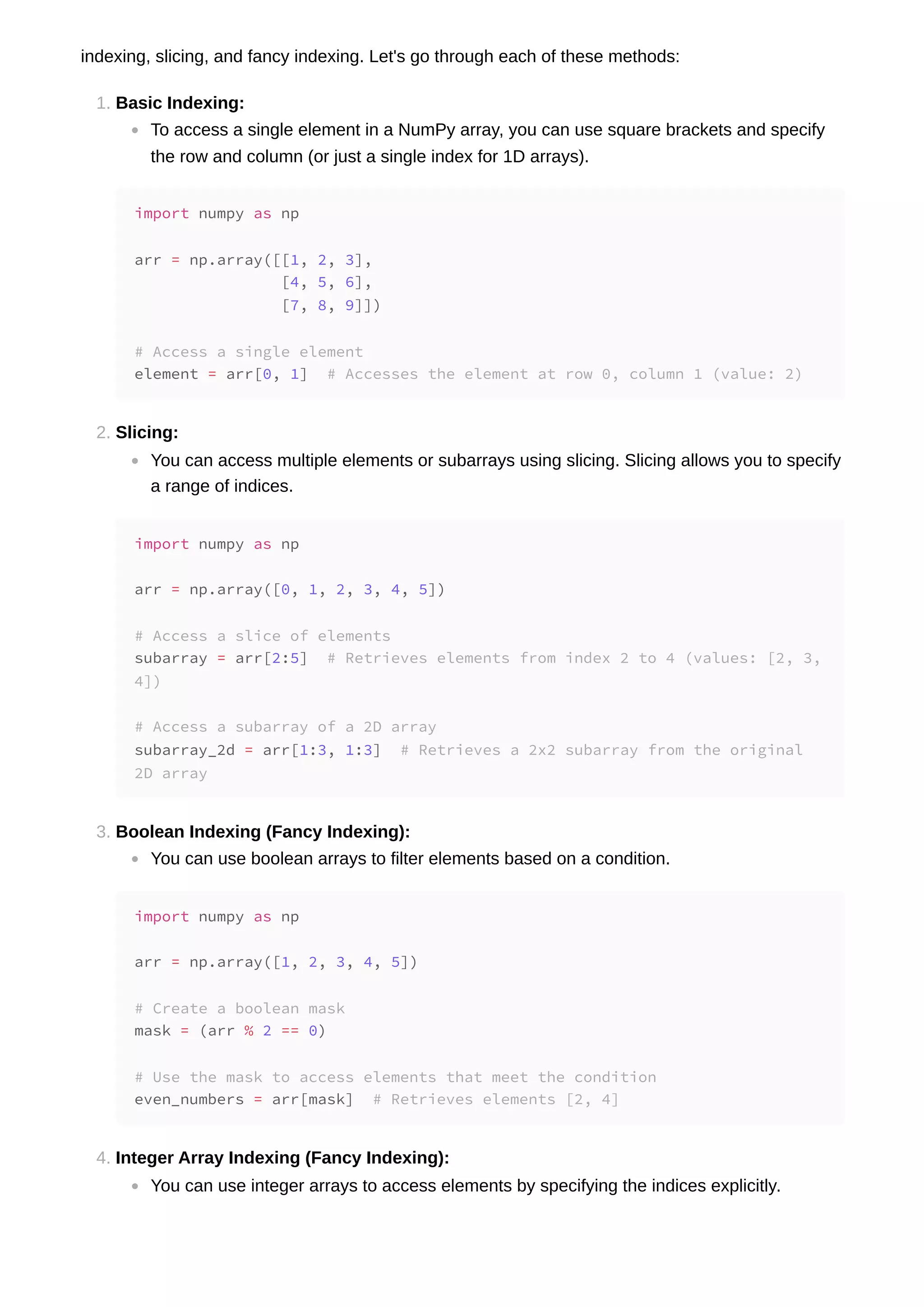 indexing, slicing, and fancy indexing. Let's go through each of these methods: 1. Basic Indexing: To access a single element in a NumPy array, you can use square brackets and specify the row and column (or just a single index for 1D arrays). 2. Slicing: You can access multiple elements or subarrays using slicing. Slicing allows you to specify a range of indices. 3. Boolean Indexing (Fancy Indexing): You can use boolean arrays to filter elements based on a condition. 4. Integer Array Indexing (Fancy Indexing): You can use integer arrays to access elements by specifying the indices explicitly. import numpy as np arr = np.array([[1, 2, 3], [4, 5, 6], [7, 8, 9]]) # Access a single element element = arr[0, 1] # Accesses the element at row 0, column 1 (value: 2) import numpy as np arr = np.array([0, 1, 2, 3, 4, 5]) # Access a slice of elements subarray = arr[2:5] # Retrieves elements from index 2 to 4 (values: [2, 3, 4]) # Access a subarray of a 2D array subarray_2d = arr[1:3, 1:3] # Retrieves a 2x2 subarray from the original 2D array import numpy as np arr = np.array([1, 2, 3, 4, 5]) # Create a boolean mask mask = (arr % 2 == 0) # Use the mask to access elements that meet the condition even_numbers = arr[mask] # Retrieves elements [2, 4] 