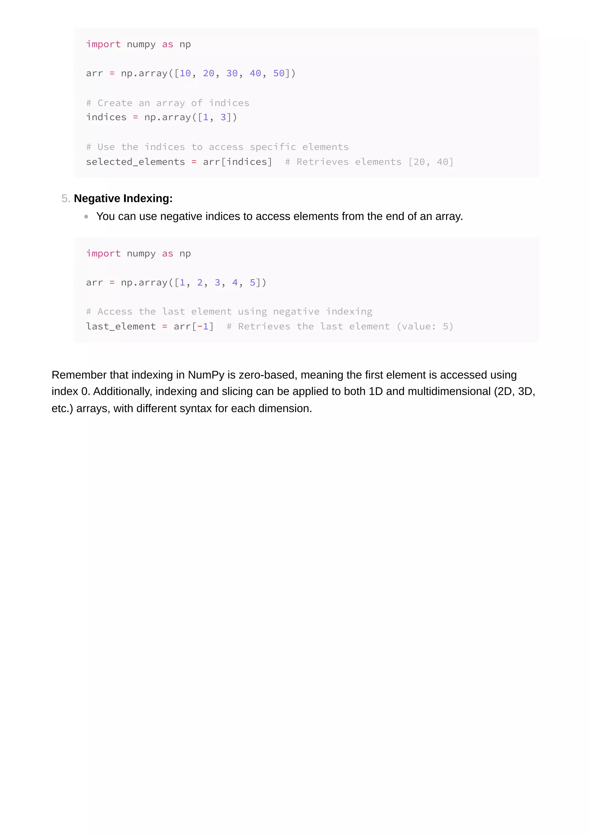 5. Negative Indexing: You can use negative indices to access elements from the end of an array. Remember that indexing in NumPy is zero-based, meaning the first element is accessed using index 0. Additionally, indexing and slicing can be applied to both 1D and multidimensional (2D, 3D, etc.) arrays, with different syntax for each dimension. import numpy as np arr = np.array([10, 20, 30, 40, 50]) # Create an array of indices indices = np.array([1, 3]) # Use the indices to access specific elements selected_elements = arr[indices] # Retrieves elements [20, 40] import numpy as np arr = np.array([1, 2, 3, 4, 5]) # Access the last element using negative indexing last_element = arr[-1] # Retrieves the last element (value: 5) 