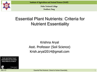Institute of Agriculture and Animal Science (IAAS)
Prithu Technical College
Deukhuri, Dang
SSC-121 Essential Plant Nutrients: Criteria for Nutrient Essentiality
Essential Plant Nutrients: Criteria for
Nutrient Essentiality
Krishna Aryal
Asst. Professor (Soil Science)
Krish.aryal2014@gmail.com
1
 