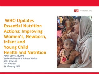 WHO Updates
Essential Nutrition
Actions: Improving
Women’s, Newborn,
Infant and
Young Child
Health and Nutrition
Agnes Guyon, MD, MPH
Senior Child Health & Nutrition Advisor
John Snow, Inc.
WCPH-Kolkata
14th
February 2015
 