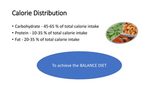 Calorie Distribution
• Carbohydrate - 45-65 % of total calorie intake
• Protein - 10-35 % of total calorie intake
• Fat - 20-35 % of total calorie intake
To achieve the BALANCE DIET
 