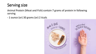 Serving size
Animal Protein (Meat and Fish) contain 7 grams of protein in following
serving
- 1 ounce (or) 30 grams (or) 2 ticals
 