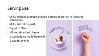 Serving Size
• Milk and Dairy products provide 8 grams of protein in following
serving size.
- Milk - 240 ml (1 glass)
- Yogurt - 160 ml
- 1/3 cup shredded cheese
- 1 cup pudding made from milk
- 1 cup of soy milk
 