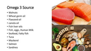 Omega 3 Source
• Walnuts
• Wheat germ oil
• Flaxseed oil
• canola oil
• Fish liver oils
• Fish, eggs, Human Milk
• Seafood, Fatty fish
• Tuna
• Mackerel
• Salmon
• Sardines
 
