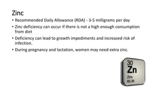 Zinc
• Recommended Daily Allowance (RDA) - 3-5 milligrams per day
• Zinc deficiency can occur if there is not a high enough consumption
from diet
• Deficiency can lead to growth impediments and increased risk of
infection.
• During pregnancy and lactation, women may need extra zinc.
 