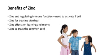 Benefits of Zinc
• Zinc and regulating immune function – need to activate T cell
• Zinc for treating diarrhea
• Zinc effects on learning and memory
• Zinc to treat the common cold
 