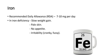 Iron
• Recommended Daily Allowance (RDA) – 7-10 mg per day
• In iron deficiency - Slow weight gain.
- Pale skin.
- No appetite.
- Irritability (cranky, fussy).
 