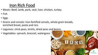 Iron Rich Food
• Meats: Beef, lamb, pork, veal, liver, chicken, turkey.
• Fish
• Eggs
• Grains and cereals: Iron-fortified cereals, whole grain breads,
enriched bread, pasta and rice.
• Legumes: chick peas, lentils, dried peas and beans.
• Vegetables: spinach, broccoli, watergrass
 