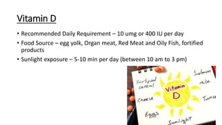 Vitamin D
• Recommended Daily Requirement – 10 umg or 400 IU per day
• Food Source – egg yolk, Organ meat, Red Meat and Oily Fish, fortified
products
• Sunlight exposure – 5-10 min per day (between 10 am to 3 pm)
 