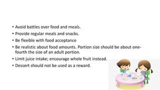 • Avoid battles over food and meals.
• Provide regular meals and snacks.
• Be flexible with food acceptance
• Be realistic about food amounts. Portion size should be about one-
fourth the size of an adult portion.
• Limit juice intake; encourage whole fruit instead.
• Dessert should not be used as a reward.
 