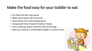 Make the food easy for your toddler to eat:
• Cut food into bite-size pieces.
• Make some foods soft and moist.
• Serve foods near room temperature.
• Use ground meat instead of steak or chops.
• Use a child-size spoon and fork with dull prongs.
• Seat your child at a comfortable height in a secure chair.
 