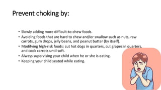 Prevent choking by:
• Slowly adding more difficult-to-chew foods.
• Avoiding foods that are hard to chew and/or swallow such as nuts, raw
carrots, gum drops, jelly beans, and peanut butter (by itself).
• Modifying high-risk foods: cut hot dogs in quarters, cut grapes in quarters,
and cook carrots until soft.
• Always supervising your child when he or she is eating.
• Keeping your child seated while eating.
 